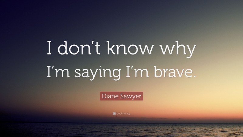 Diane Sawyer Quote: “I don’t know why I’m saying I’m brave.”