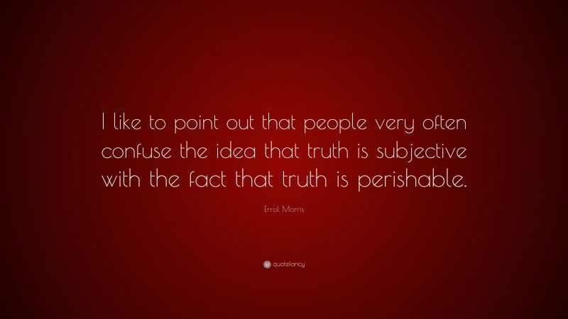 Errol Morris Quote: “I like to point out that people very often confuse the idea that truth is subjective with the fact that truth is perishable.”