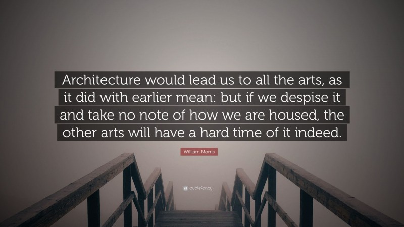 William Morris Quote: “Architecture would lead us to all the arts, as it did with earlier mean: but if we despise it and take no note of how we are housed, the other arts will have a hard time of it indeed.”