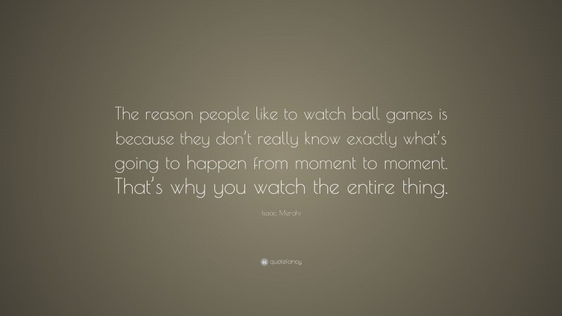 Isaac Mizrahi Quote: “The reason people like to watch ball games is because they don’t really know exactly what’s going to happen from moment to moment. That’s why you watch the entire thing.”
