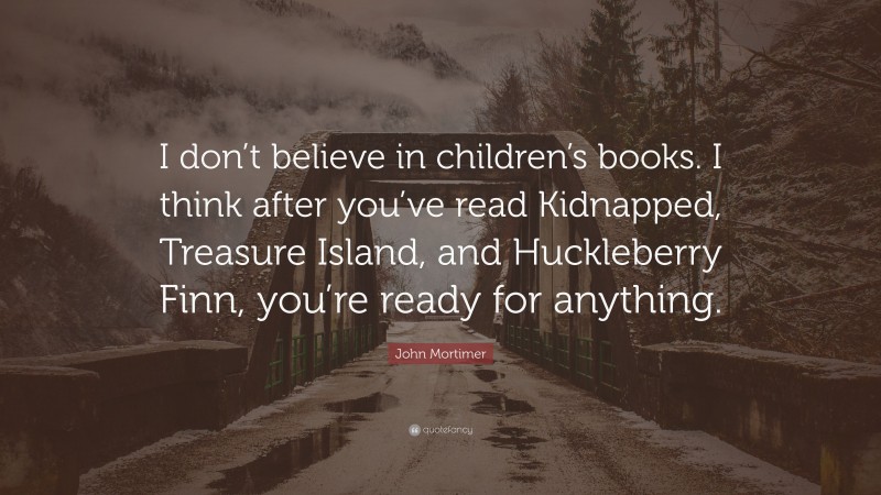 John Mortimer Quote: “I don’t believe in children’s books. I think after you’ve read Kidnapped, Treasure Island, and Huckleberry Finn, you’re ready for anything.”