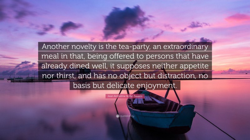 Jean Anthelme Brillat-Savarin Quote: “Another novelty is the tea-party, an extraordinary meal in that, being offered to persons that have already dined well, it supposes neither appetite nor thirst, and has no object but distraction, no basis but delicate enjoyment.”