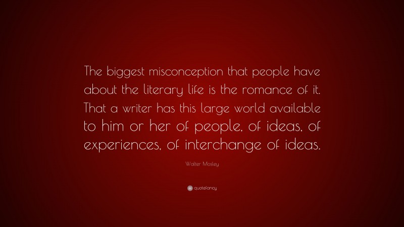 Walter Mosley Quote: “The biggest misconception that people have about the literary life is the romance of it. That a writer has this large world available to him or her of people, of ideas, of experiences, of interchange of ideas.”