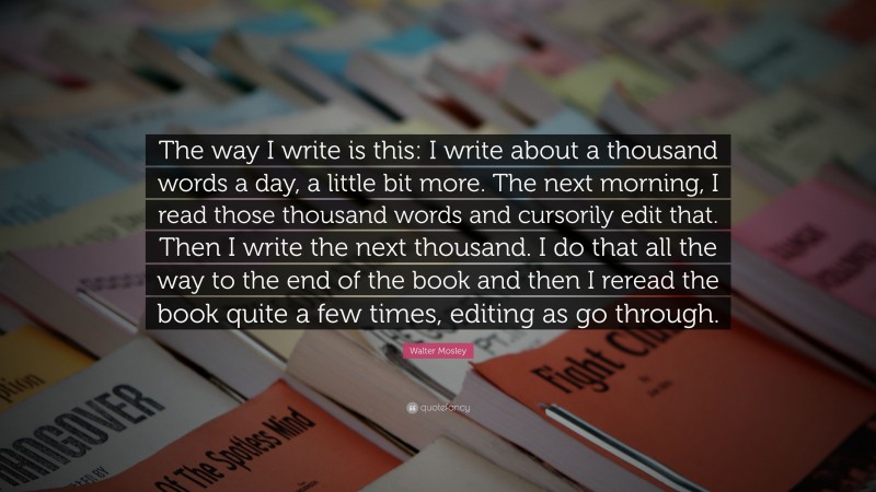 Walter Mosley Quote: “The way I write is this: I write about a thousand words a day, a little bit more. The next morning, I read those thousand words and cursorily edit that. Then I write the next thousand. I do that all the way to the end of the book and then I reread the book quite a few times, editing as go through.”
