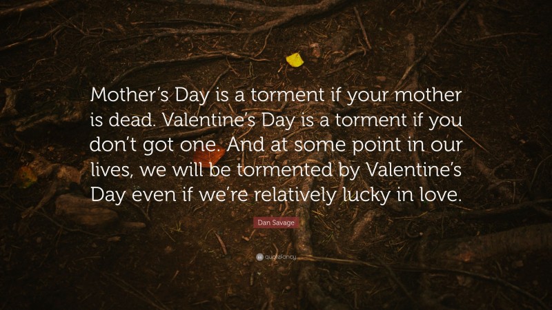 Dan Savage Quote: “Mother’s Day is a torment if your mother is dead. Valentine’s Day is a torment if you don’t got one. And at some point in our lives, we will be tormented by Valentine’s Day even if we’re relatively lucky in love.”