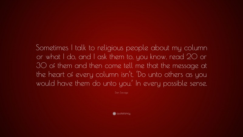 Dan Savage Quote: “Sometimes I talk to religious people about my column or what I do, and I ask them to, you know, read 20 or 30 of them and then come tell me that the message at the heart of every column isn’t, ‘Do unto others as you would have them do unto you.’ In every possible sense.”
