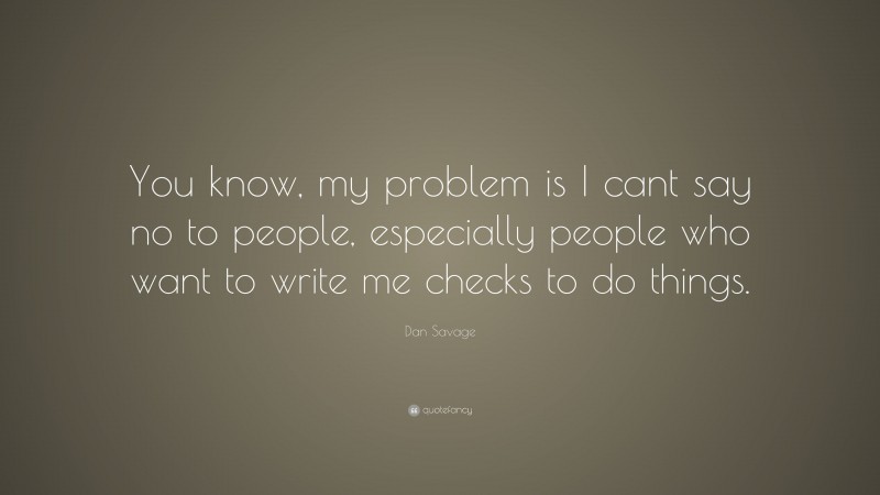 Dan Savage Quote: “You know, my problem is I cant say no to people, especially people who want to write me checks to do things.”