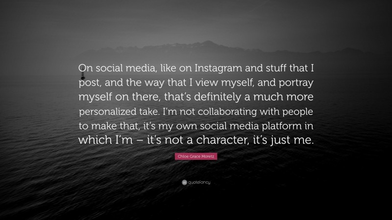 Chloe Grace Moretz Quote: “On social media, like on Instagram and stuff that I post, and the way that I view myself, and portray myself on there, that’s definitely a much more personalized take. I’m not collaborating with people to make that, it’s my own social media platform in which I’m – it’s not a character, it’s just me.”