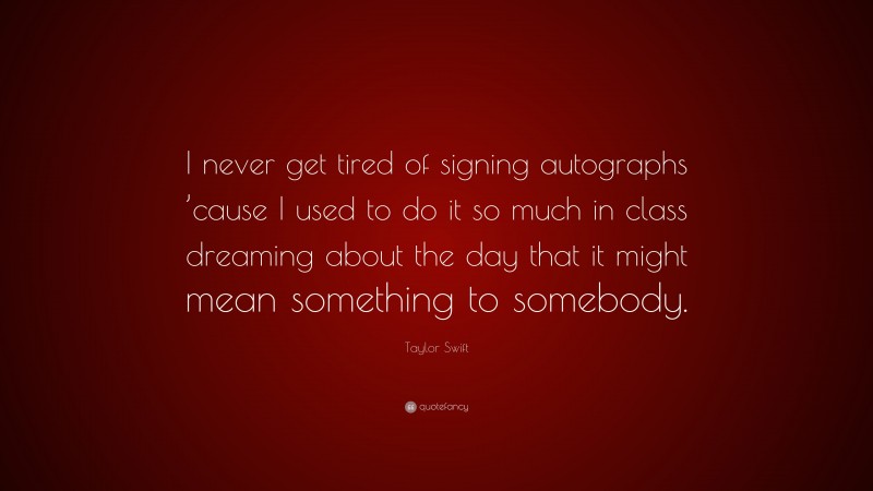 Taylor Swift Quote: “I never get tired of signing autographs ’cause I used to do it so much in class dreaming about the day that it might mean something to somebody.”
