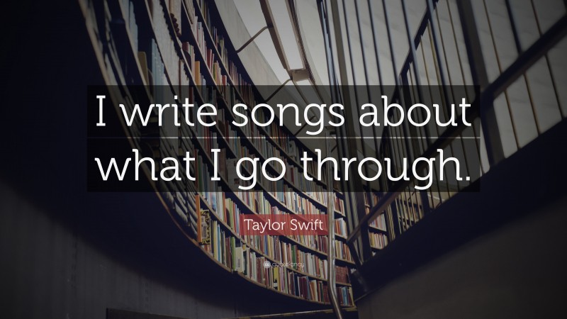 Taylor Swift Quote: “I write songs about what I go through.”