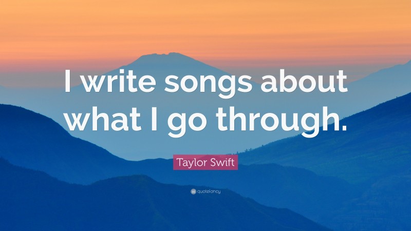 Taylor Swift Quote: “I write songs about what I go through.”