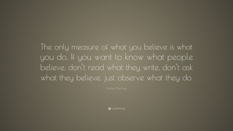 Ashley Montagu Quote: “The only measure of what you believe is what you do. If you want to know what people believe, don’t read what they write, don’t ask what they believe, just observe what they do.”