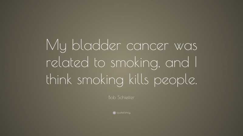 Bob Schieffer Quote: “My bladder cancer was related to smoking, and I think smoking kills people.”