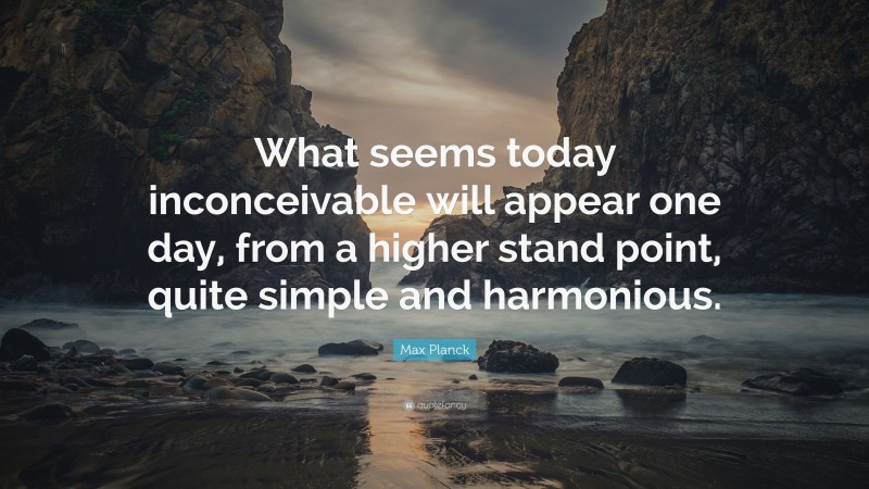 Max Planck Quote: “What seems today inconceivable will appear one day, from a higher stand point, quite simple and harmonious.”