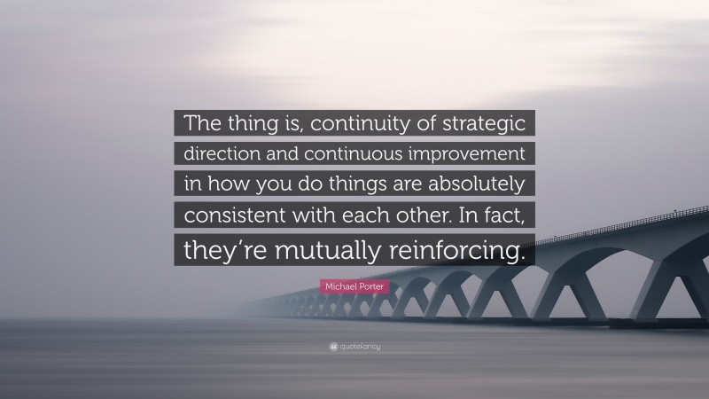 Michael Porter Quote: “The thing is, continuity of strategic direction and continuous improvement in how you do things are absolutely consistent with each other. In fact, they’re mutually reinforcing.”