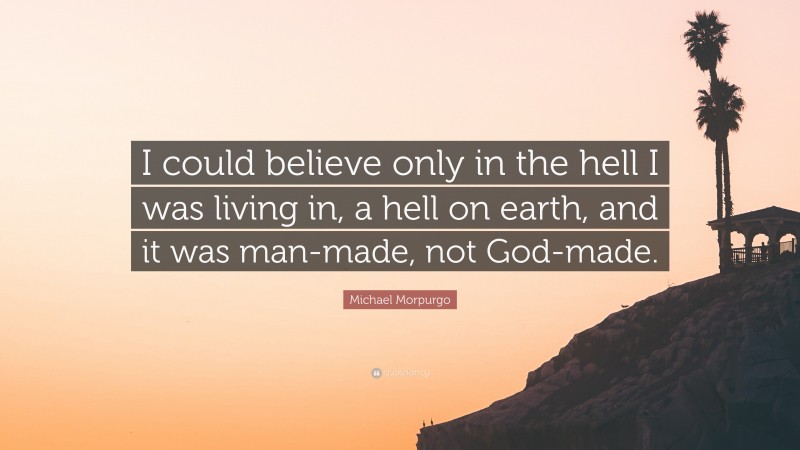 Michael Morpurgo Quote: “I could believe only in the hell I was living in, a hell on earth, and it was man-made, not God-made.”