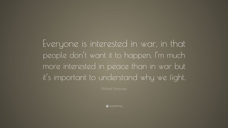 Michael Morpurgo Quote: “Everyone is interested in war, in that people don’t want it to happen. I’m much more interested in peace than in war but it’s important to understand why we fight.”