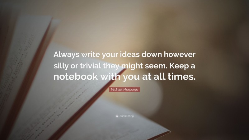 Michael Morpurgo Quote: “Always write your ideas down however silly or trivial they might seem. Keep a notebook with you at all times.”