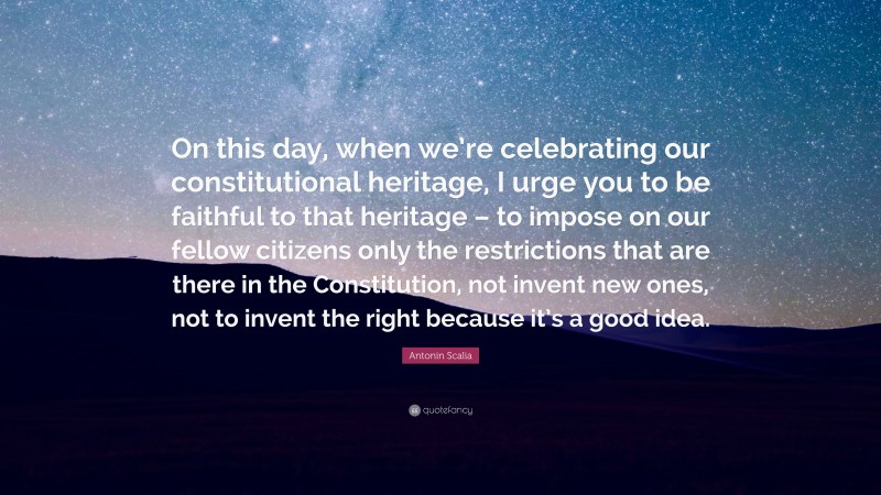 Antonin Scalia Quote: “On this day, when we’re celebrating our constitutional heritage, I urge you to be faithful to that heritage – to impose on our fellow citizens only the restrictions that are there in the Constitution, not invent new ones, not to invent the right because it’s a good idea.”