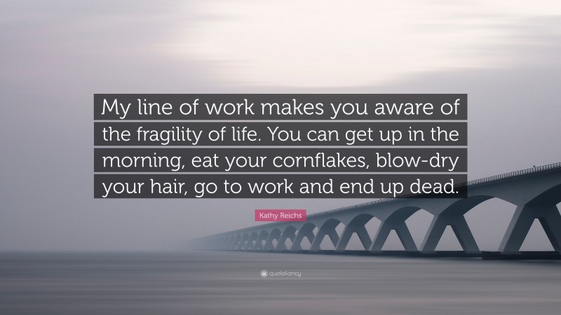 Kathy Reichs Quote: “My line of work makes you aware of the fragility of life. You can get up in the morning, eat your cornflakes, blow-dry your hair, go to work and end up dead.”