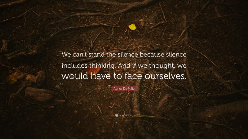 Agnes De Mille Quote: “We can’t stand the silence because silence includes thinking. And if we thought, we would have to face ourselves.”