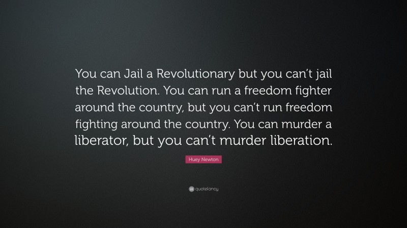 Huey Newton Quote: “You can Jail a Revolutionary but you can’t jail the Revolution. You can run a freedom fighter around the country, but you can’t run freedom fighting around the country. You can murder a liberator, but you can’t murder liberation.”
