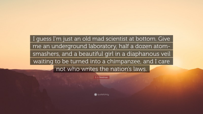 S. J. Perelman Quote: “I guess I’m just an old mad scientist at bottom. Give me an underground laboratory, half a dozen atom-smashers, and a beautiful girl in a diaphanous veil waiting to be turned into a chimpanzee, and I care not who writes the nation’s laws.”