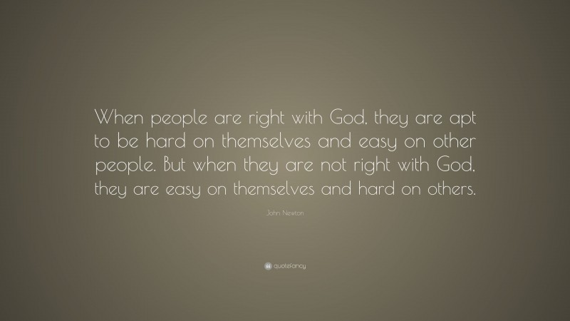John Newton Quote: “When people are right with God, they are apt to be hard on themselves and easy on other people. But when they are not right with God, they are easy on themselves and hard on others.”