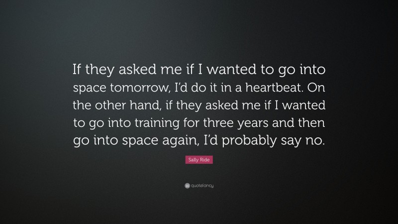 Sally Ride Quote: “If they asked me if I wanted to go into space tomorrow, I’d do it in a heartbeat. On the other hand, if they asked me if I wanted to go into training for three years and then go into space again, I’d probably say no.”