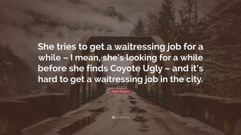 Piper Perabo Quote: “She tries to get a waitressing job for a while – I mean, she’s looking for a while before she finds Coyote Ugly – and it’s hard to get a waitressing job in the city.”