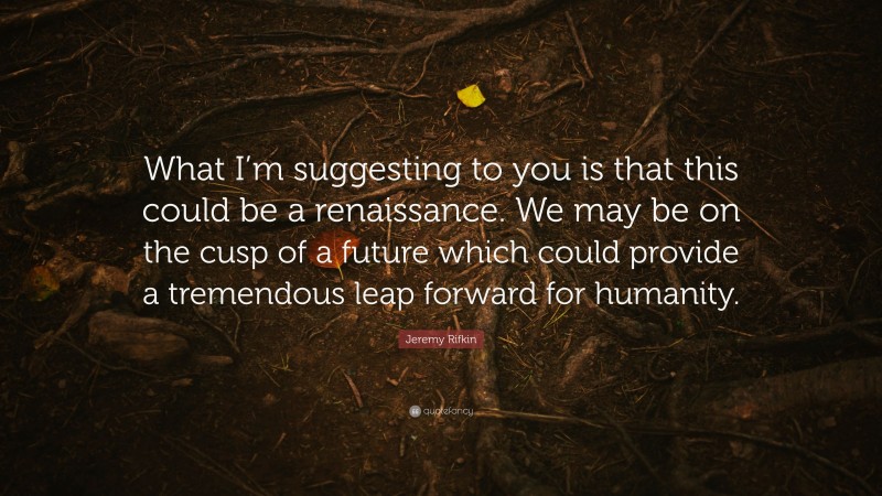 Jeremy Rifkin Quote: “What I’m suggesting to you is that this could be a renaissance. We may be on the cusp of a future which could provide a tremendous leap forward for humanity.”