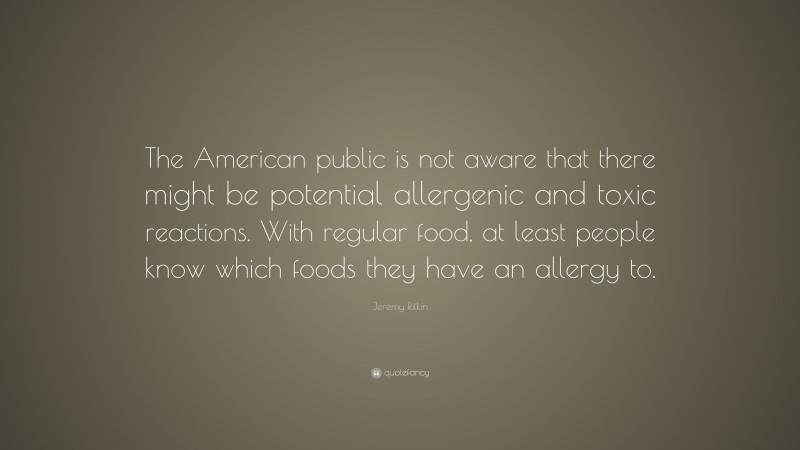 Jeremy Rifkin Quote: “The American public is not aware that there might be potential allergenic and toxic reactions. With regular food, at least people know which foods they have an allergy to.”