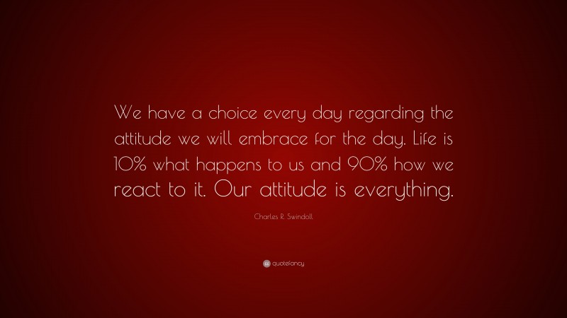 Charles R. Swindoll Quote: “We have a choice every day regarding the attitude we will embrace for the day. Life is 10% what happens to us and 90% how we react to it. Our attitude is everything.”