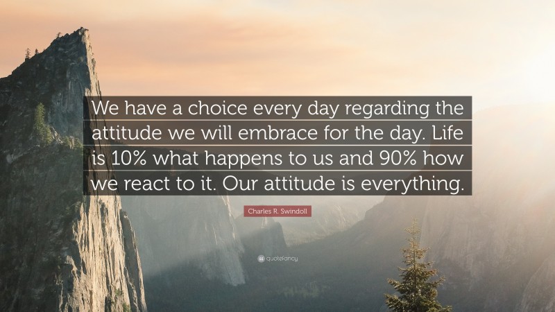 Charles R. Swindoll Quote: “We have a choice every day regarding the attitude we will embrace for the day. Life is 10% what happens to us and 90% how we react to it. Our attitude is everything.”