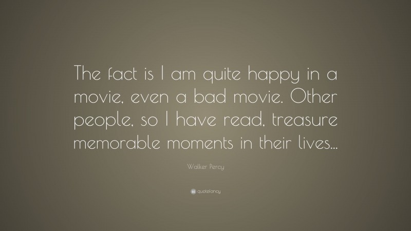 Walker Percy Quote: “The fact is I am quite happy in a movie, even a bad movie. Other people, so I have read, treasure memorable moments in their lives...”