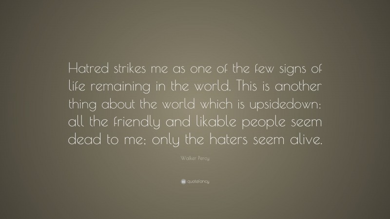 Walker Percy Quote: “Hatred strikes me as one of the few signs of life remaining in the world. This is another thing about the world which is upsidedown: all the friendly and likable people seem dead to me; only the haters seem alive.”