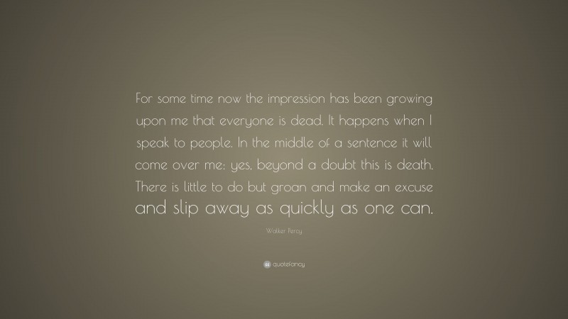 Walker Percy Quote: “For some time now the impression has been growing upon me that everyone is dead. It happens when I speak to people. In the middle of a sentence it will come over me: yes, beyond a doubt this is death. There is little to do but groan and make an excuse and slip away as quickly as one can.”