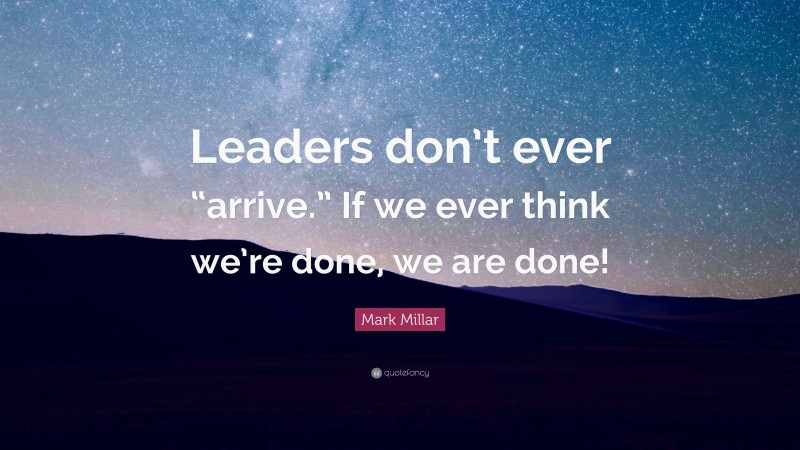 Mark Millar Quote: “Leaders don’t ever “arrive.” If we ever think we’re done, we are done!”