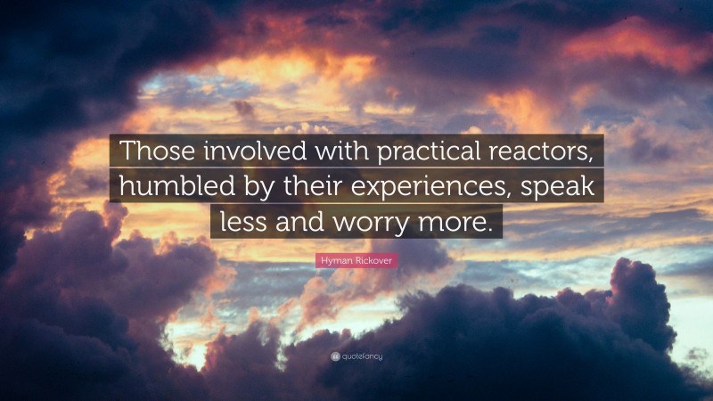 Hyman Rickover Quote: “Those involved with practical reactors, humbled by their experiences, speak less and worry more.”