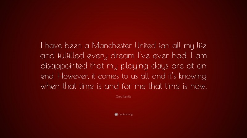 Gary Neville Quote: “I have been a Manchester United fan all my life and fulfilled every dream I’ve ever had. I am disappointed that my playing days are at an end. However, it comes to us all and it’s knowing when that time is and for me that time is now.”