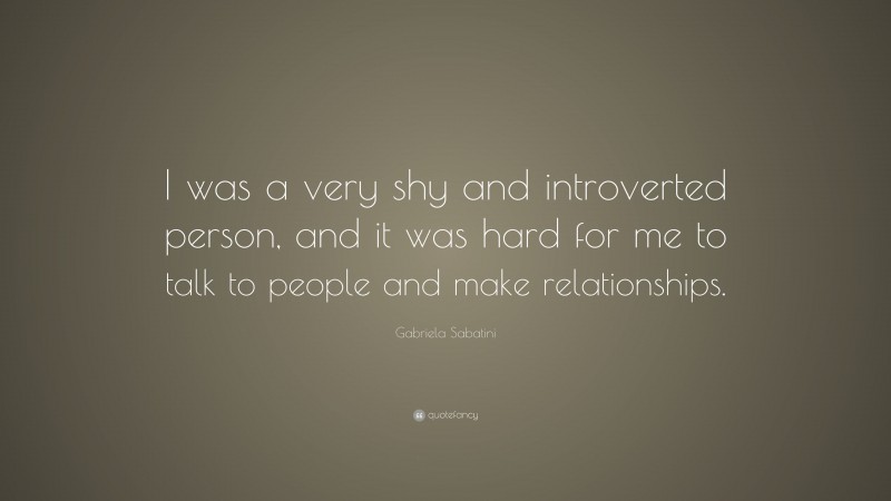 Gabriela Sabatini Quote: “I was a very shy and introverted person, and it was hard for me to talk to people and make relationships.”