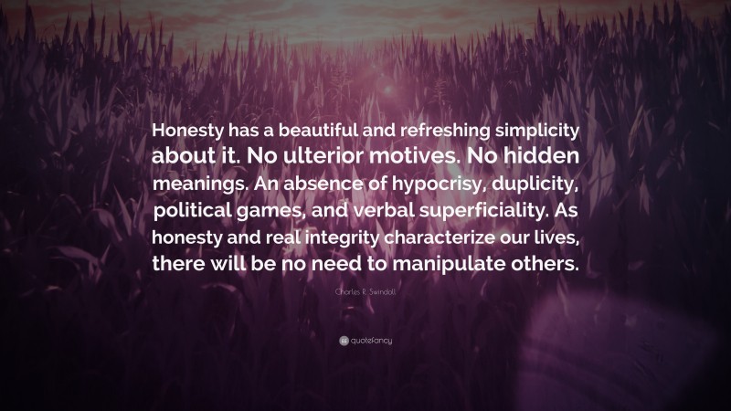 Charles R. Swindoll Quote: “Honesty has a beautiful and refreshing simplicity about it. No ulterior motives. No hidden meanings. An absence of hypocrisy, duplicity, political games, and verbal superficiality. As honesty and real integrity characterize our lives, there will be no need to manipulate others.”
