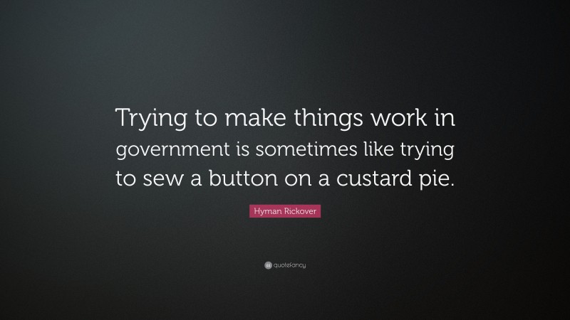 Hyman Rickover Quote: “Trying to make things work in government is sometimes like trying to sew a button on a custard pie.”