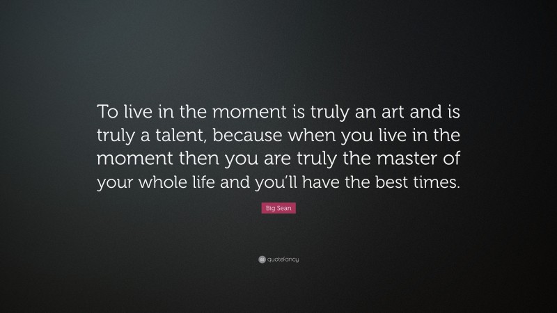 Big Sean Quote: “To live in the moment is truly an art and is truly a talent, because when you live in the moment then you are truly the master of your whole life and you’ll have the best times.”