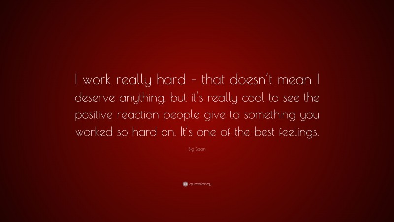 Big Sean Quote: “I work really hard – that doesn’t mean I deserve anything, but it’s really cool to see the positive reaction people give to something you worked so hard on. It’s one of the best feelings.”