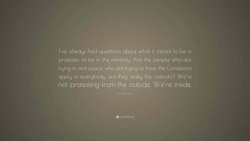 Gil Scott-Heron Quote: “I’ve always had questions about what it meant to be a protester, to be in the minority. Are the people who are trying to find peace, who are trying to have the Constitution apply to everybody, are they really the radicals? We’re not protesting from the outside. We’re inside.”