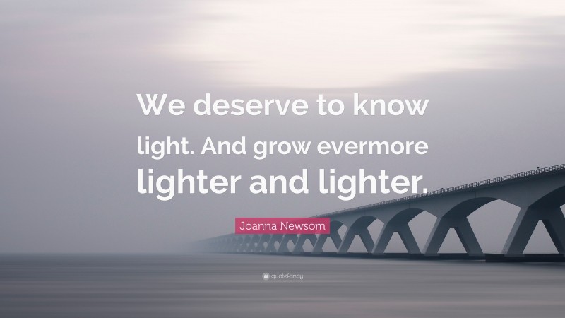 Joanna Newsom Quote: “We deserve to know light. And grow evermore lighter and lighter.”