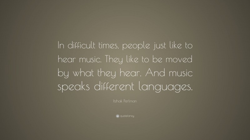 Itzhak Perlman Quote: “In difficult times, people just like to hear music. They like to be moved by what they hear. And music speaks different languages.”