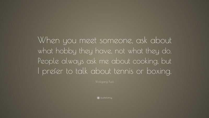 Wolfgang Puck Quote: “When you meet someone, ask about what hobby they have, not what they do. People always ask me about cooking, but I prefer to talk about tennis or boxing.”