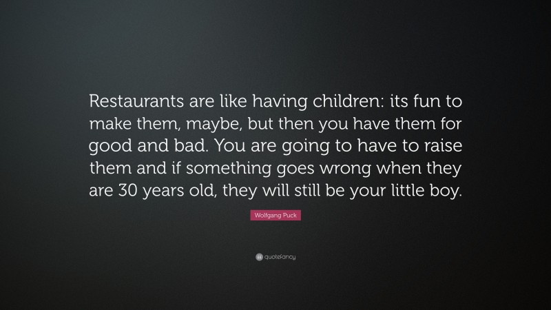 Wolfgang Puck Quote: “Restaurants are like having children: its fun to make them, maybe, but then you have them for good and bad. You are going to have to raise them and if something goes wrong when they are 30 years old, they will still be your little boy.”